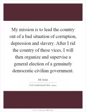 My mission is to lead the country out of a bad situation of corruption, depression and slavery. After I rid the country of these vices, I will then organize and supervise a general election of a genuinely democratic civilian government Picture Quote #1