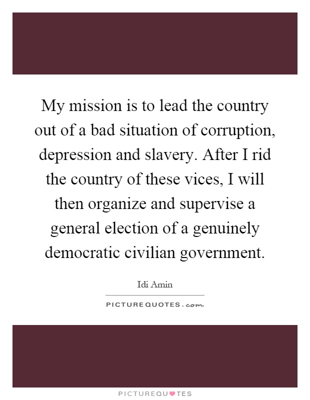 My mission is to lead the country out of a bad situation of corruption, depression and slavery. After I rid the country of these vices, I will then organize and supervise a general election of a genuinely democratic civilian government Picture Quote #1