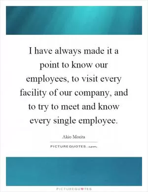 I have always made it a point to know our employees, to visit every facility of our company, and to try to meet and know every single employee Picture Quote #1