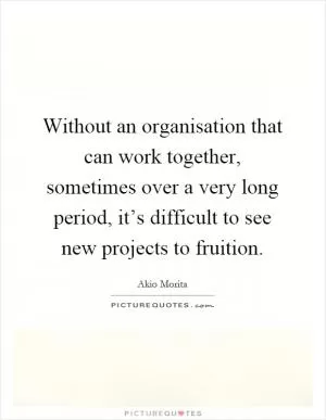 Without an organisation that can work together, sometimes over a very long period, it’s difficult to see new projects to fruition Picture Quote #1