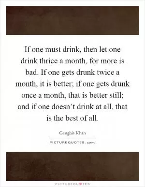 If one must drink, then let one drink thrice a month, for more is bad. If one gets drunk twice a month, it is better; if one gets drunk once a month, that is better still; and if one doesn’t drink at all, that is the best of all Picture Quote #1