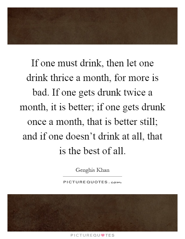 If one must drink, then let one drink thrice a month, for more is bad. If one gets drunk twice a month, it is better; if one gets drunk once a month, that is better still; and if one doesn't drink at all, that is the best of all Picture Quote #1