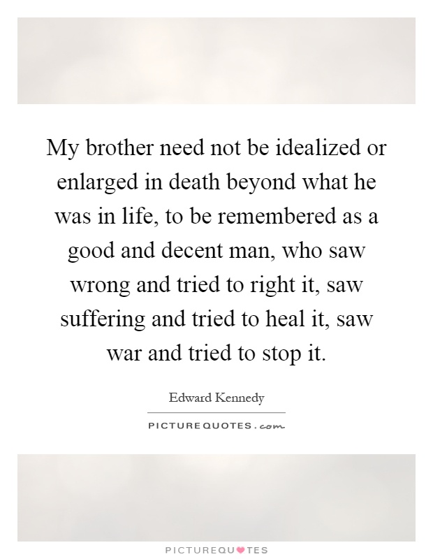 My brother need not be idealized or enlarged in death beyond what he was in life, to be remembered as a good and decent man, who saw wrong and tried to right it, saw suffering and tried to heal it, saw war and tried to stop it Picture Quote #1