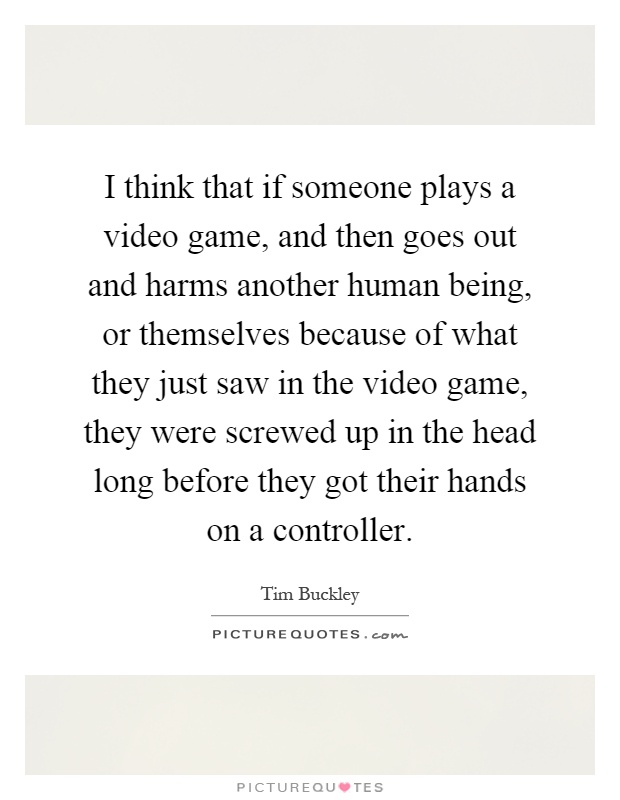 I think that if someone plays a video game, and then goes out and harms another human being, or themselves because of what they just saw in the video game, they were screwed up in the head long before they got their hands on a controller Picture Quote #1