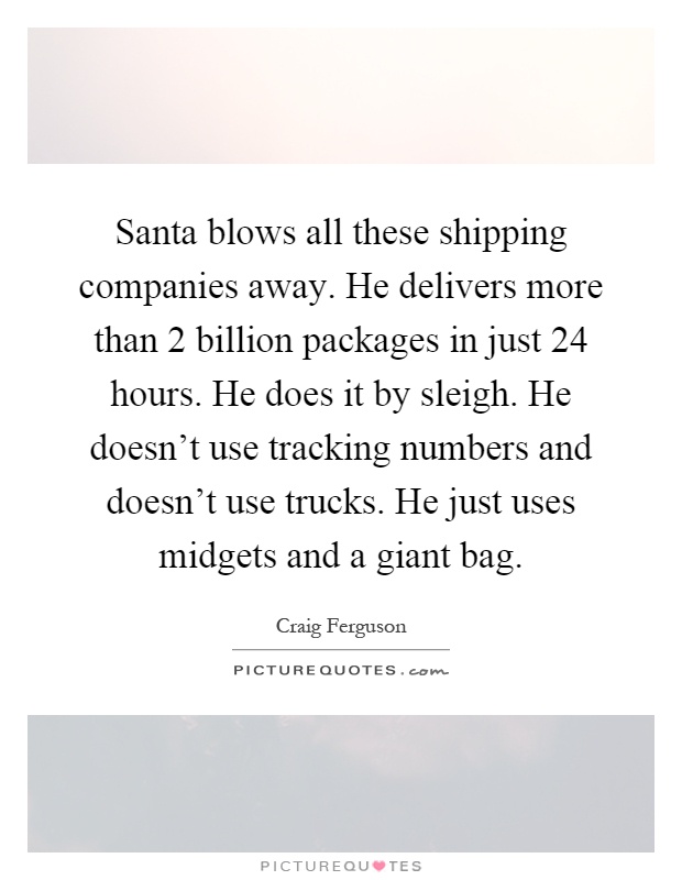 Santa blows all these shipping companies away. He delivers more than 2 billion packages in just 24 hours. He does it by sleigh. He doesn't use tracking numbers and doesn't use trucks. He just uses midgets and a giant bag Picture Quote #1