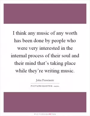 I think any music of any worth has been done by people who were very interested in the internal process of their soul and their mind that’s taking place while they’re writing music Picture Quote #1
