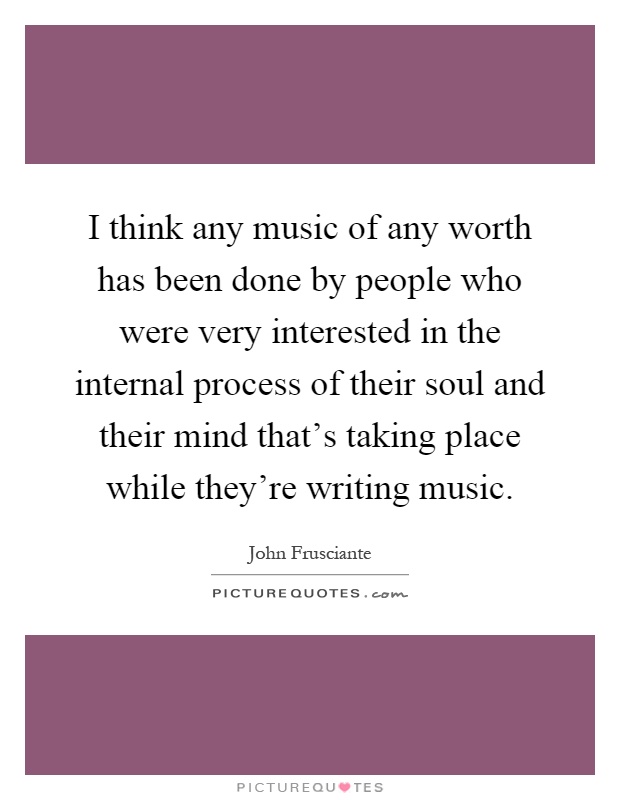 I think any music of any worth has been done by people who were very interested in the internal process of their soul and their mind that's taking place while they're writing music Picture Quote #1
