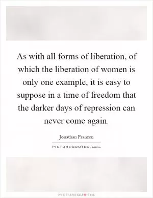 As with all forms of liberation, of which the liberation of women is only one example, it is easy to suppose in a time of freedom that the darker days of repression can never come again Picture Quote #1
