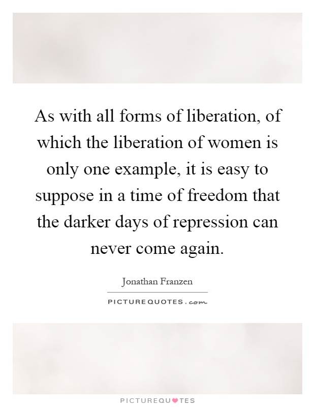 As with all forms of liberation, of which the liberation of women is only one example, it is easy to suppose in a time of freedom that the darker days of repression can never come again Picture Quote #1