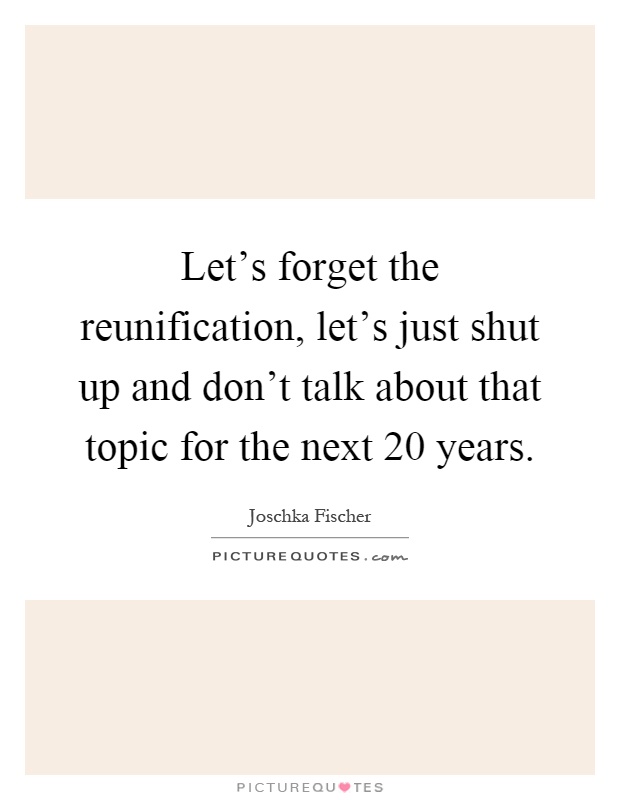 Let's forget the reunification, let's just shut up and don't talk about that topic for the next 20 years Picture Quote #1