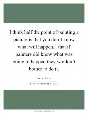 I think half the point of painting a picture is that you don’t know what will happen... that if painters did know what was going to happen they wouldn’t bother to do it Picture Quote #1