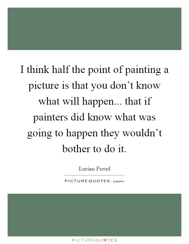I think half the point of painting a picture is that you don't know what will happen... that if painters did know what was going to happen they wouldn't bother to do it Picture Quote #1