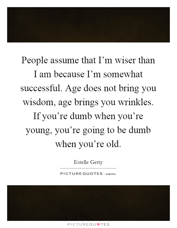 People assume that I'm wiser than I am because I'm somewhat successful. Age does not bring you wisdom, age brings you wrinkles. If you're dumb when you're young, you're going to be dumb when you're old Picture Quote #1