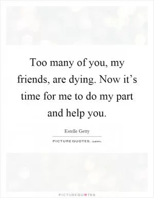 Too many of you, my friends, are dying. Now it’s time for me to do my part and help you Picture Quote #1