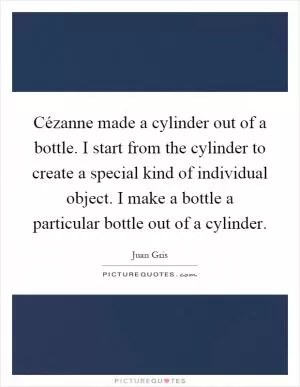 Cézanne made a cylinder out of a bottle. I start from the cylinder to create a special kind of individual object. I make a bottle a particular bottle out of a cylinder Picture Quote #1
