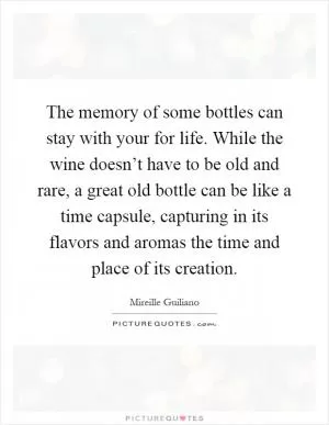 The memory of some bottles can stay with your for life. While the wine doesn’t have to be old and rare, a great old bottle can be like a time capsule, capturing in its flavors and aromas the time and place of its creation Picture Quote #1