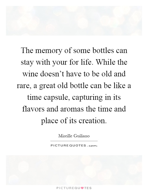The memory of some bottles can stay with your for life. While the wine doesn't have to be old and rare, a great old bottle can be like a time capsule, capturing in its flavors and aromas the time and place of its creation Picture Quote #1