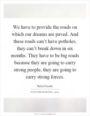 We have to provide the roads on which our dreams are paved. And these roads can’t have potholes, they can’t break down in six months. They have to be big roads because they are going to carry strong people, they are going to carry strong forces Picture Quote #1