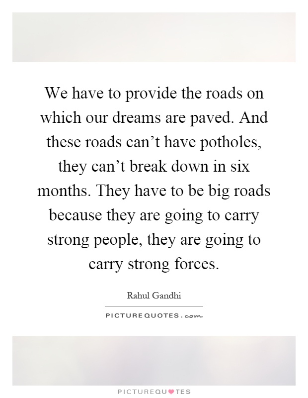We have to provide the roads on which our dreams are paved. And these roads can't have potholes, they can't break down in six months. They have to be big roads because they are going to carry strong people, they are going to carry strong forces Picture Quote #1