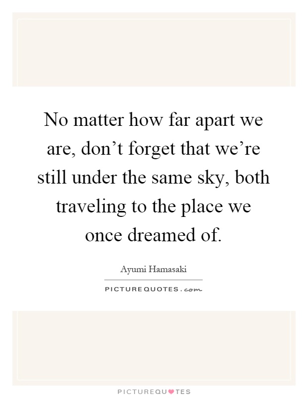 No matter how far apart we are, don't forget that we're still under the same sky, both traveling to the place we once dreamed of Picture Quote #1