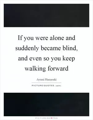 If you were alone and suddenly became blind, and even so you keep walking forward Picture Quote #1