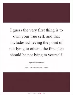 I guess the very first thing is to own your true self, and that includes achieving the point of not lying to others; the first step should be not lying to yourself Picture Quote #1
