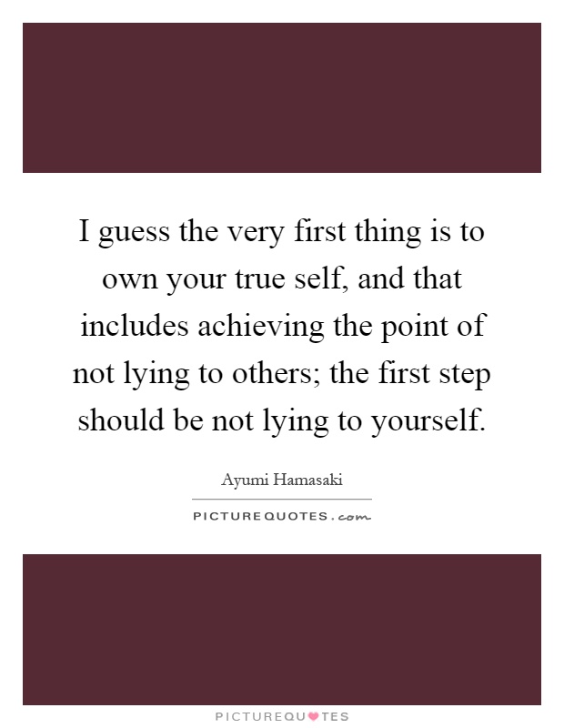I guess the very first thing is to own your true self, and that includes achieving the point of not lying to others; the first step should be not lying to yourself Picture Quote #1