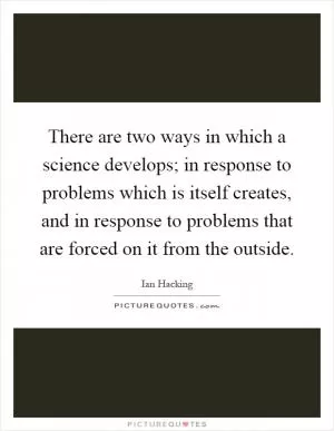 There are two ways in which a science develops; in response to problems which is itself creates, and in response to problems that are forced on it from the outside Picture Quote #1