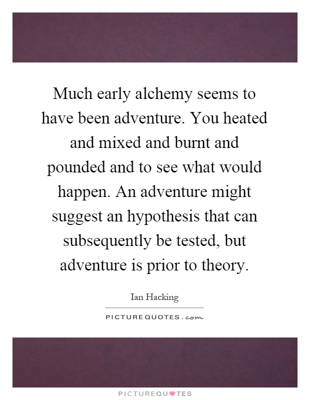 Much early alchemy seems to have been adventure. You heated and mixed and burnt and pounded and to see what would happen. An adventure might suggest an hypothesis that can subsequently be tested, but adventure is prior to theory Picture Quote #1