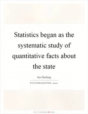 Statistics began as the systematic study of quantitative facts about the state Picture Quote #1
