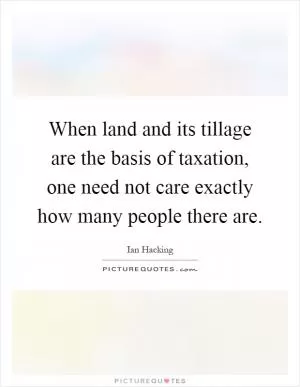 When land and its tillage are the basis of taxation, one need not care exactly how many people there are Picture Quote #1