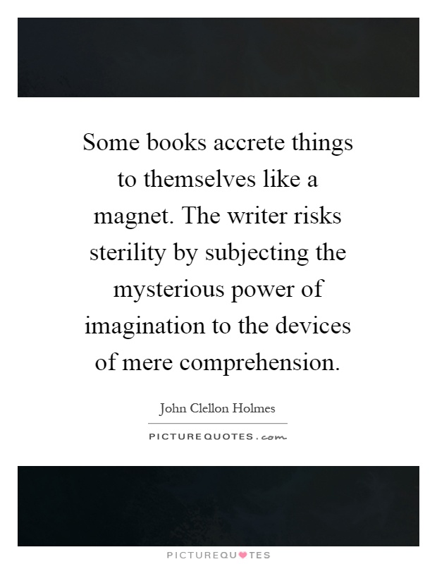 Some books accrete things to themselves like a magnet. The writer risks sterility by subjecting the mysterious power of imagination to the devices of mere comprehension Picture Quote #1