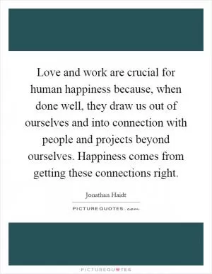 Love and work are crucial for human happiness because, when done well, they draw us out of ourselves and into connection with people and projects beyond ourselves. Happiness comes from getting these connections right Picture Quote #1