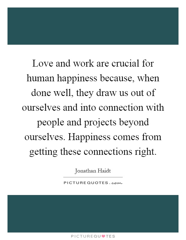 Love and work are crucial for human happiness because, when done well, they draw us out of ourselves and into connection with people and projects beyond ourselves. Happiness comes from getting these connections right Picture Quote #1