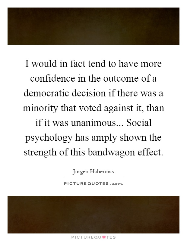 I would in fact tend to have more confidence in the outcome of a democratic decision if there was a minority that voted against it, than if it was unanimous... Social psychology has amply shown the strength of this bandwagon effect Picture Quote #1