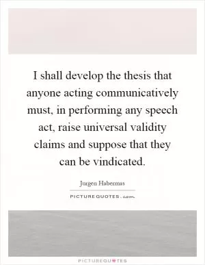 I shall develop the thesis that anyone acting communicatively must, in performing any speech act, raise universal validity claims and suppose that they can be vindicated Picture Quote #1