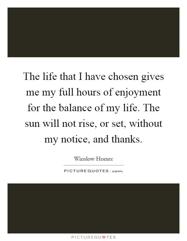 The life that I have chosen gives me my full hours of enjoyment for the balance of my life. The sun will not rise, or set, without my notice, and thanks Picture Quote #1