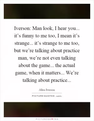Iverson: Man look, I hear you... it’s funny to me too, I mean it’s strange... it’s strange to me too, but we’re talking about practice man, we’re not even talking about the game... the actual game, when it matters... We’re talking about practice Picture Quote #1