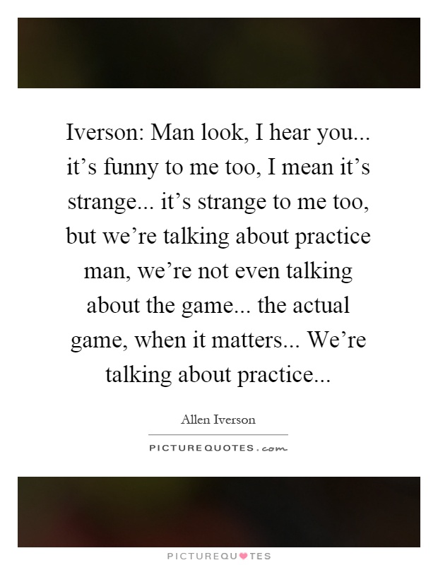 Iverson: Man look, I hear you... it's funny to me too, I mean it's strange... it's strange to me too, but we're talking about practice man, we're not even talking about the game... the actual game, when it matters... We're talking about practice Picture Quote #1