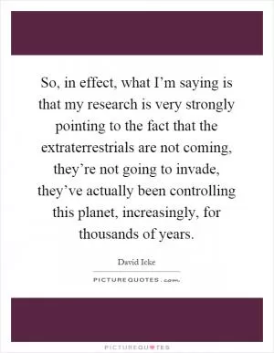 So, in effect, what I’m saying is that my research is very strongly pointing to the fact that the extraterrestrials are not coming, they’re not going to invade, they’ve actually been controlling this planet, increasingly, for thousands of years Picture Quote #1