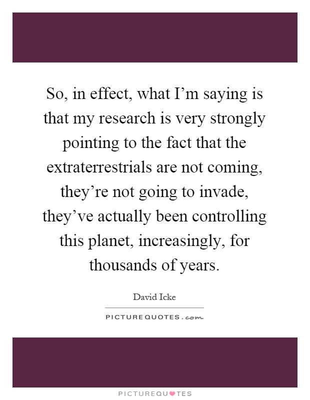 So, in effect, what I'm saying is that my research is very strongly pointing to the fact that the extraterrestrials are not coming, they're not going to invade, they've actually been controlling this planet, increasingly, for thousands of years Picture Quote #1