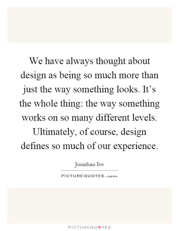 We have always thought about design as being so much more than just the way something looks. It's the whole thing: the way something works on so many different levels. Ultimately, of course, design defines so much of our experience Picture Quote #1