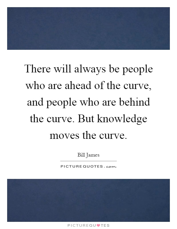 There will always be people who are ahead of the curve, and people who are behind the curve. But knowledge moves the curve Picture Quote #1