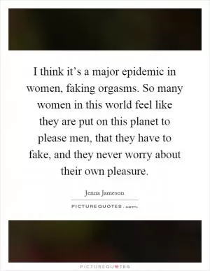 I think it’s a major epidemic in women, faking orgasms. So many women in this world feel like they are put on this planet to please men, that they have to fake, and they never worry about their own pleasure Picture Quote #1