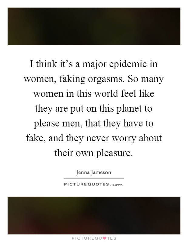 I think it's a major epidemic in women, faking orgasms. So many women in this world feel like they are put on this planet to please men, that they have to fake, and they never worry about their own pleasure Picture Quote #1