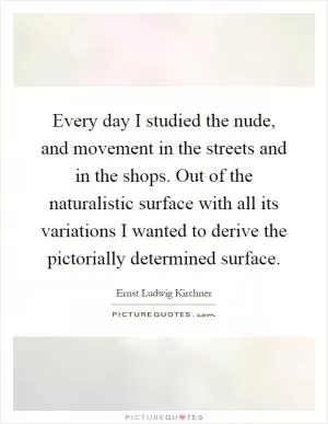 Every day I studied the nude, and movement in the streets and in the shops. Out of the naturalistic surface with all its variations I wanted to derive the pictorially determined surface Picture Quote #1