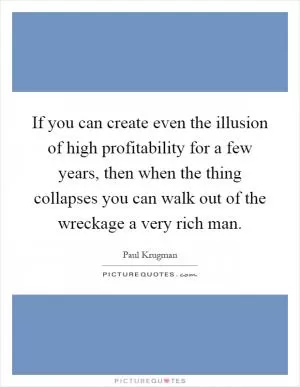 If you can create even the illusion of high profitability for a few years, then when the thing collapses you can walk out of the wreckage a very rich man Picture Quote #1