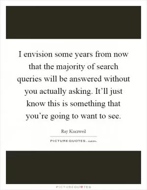 I envision some years from now that the majority of search queries will be answered without you actually asking. It’ll just know this is something that you’re going to want to see Picture Quote #1