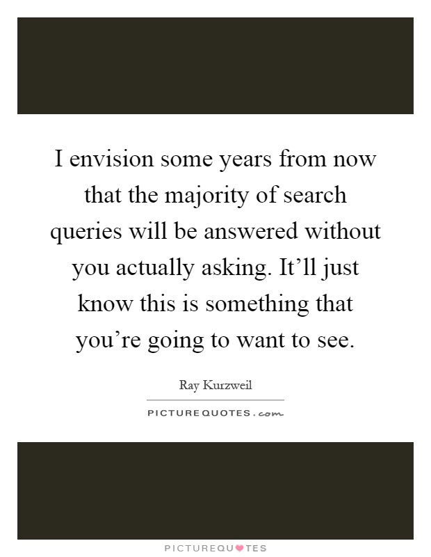 I envision some years from now that the majority of search queries will be answered without you actually asking. It'll just know this is something that you're going to want to see Picture Quote #1
