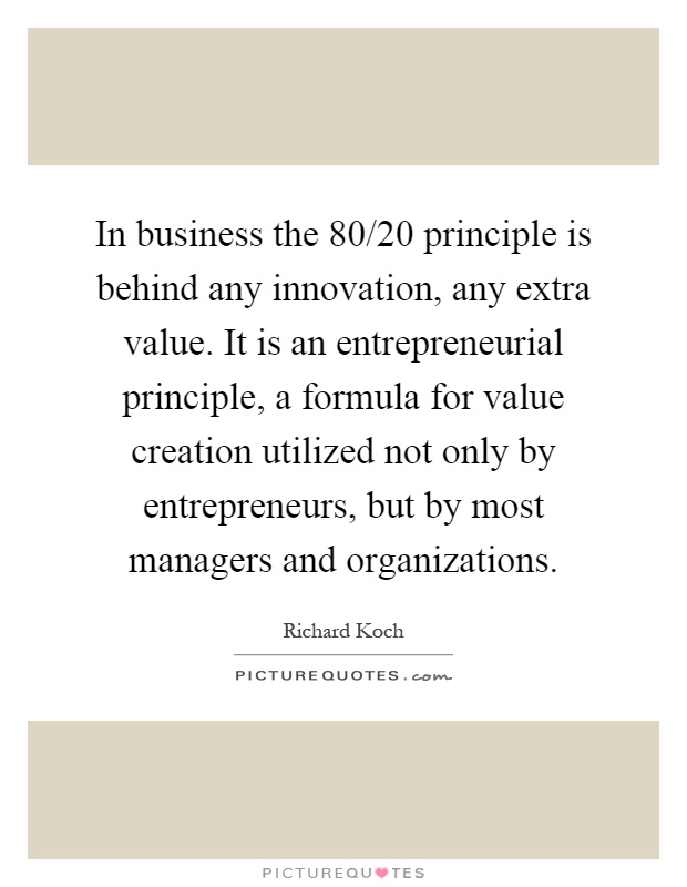 In business the 80/20 principle is behind any innovation, any extra value. It is an entrepreneurial principle, a formula for value creation utilized not only by entrepreneurs, but by most managers and organizations Picture Quote #1
